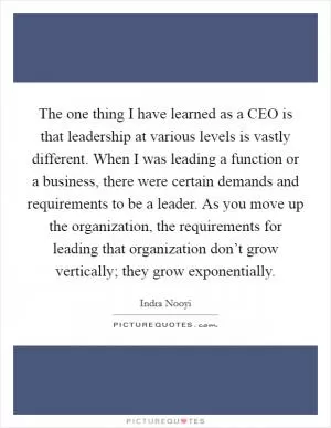 The one thing I have learned as a CEO is that leadership at various levels is vastly different. When I was leading a function or a business, there were certain demands and requirements to be a leader. As you move up the organization, the requirements for leading that organization don’t grow vertically; they grow exponentially Picture Quote #1
