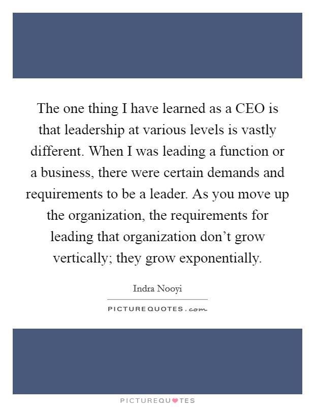 The one thing I have learned as a CEO is that leadership at various levels is vastly different. When I was leading a function or a business, there were certain demands and requirements to be a leader. As you move up the organization, the requirements for leading that organization don't grow vertically; they grow exponentially Picture Quote #1