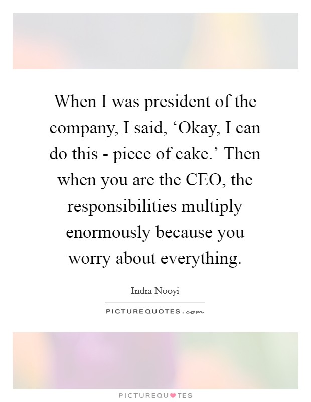 When I was president of the company, I said, ‘Okay, I can do this - piece of cake.' Then when you are the CEO, the responsibilities multiply enormously because you worry about everything Picture Quote #1