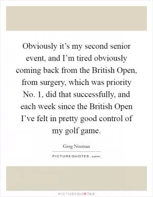 Obviously it’s my second senior event, and I’m tired obviously coming back from the British Open, from surgery, which was priority No. 1, did that successfully, and each week since the British Open I’ve felt in pretty good control of my golf game Picture Quote #1
