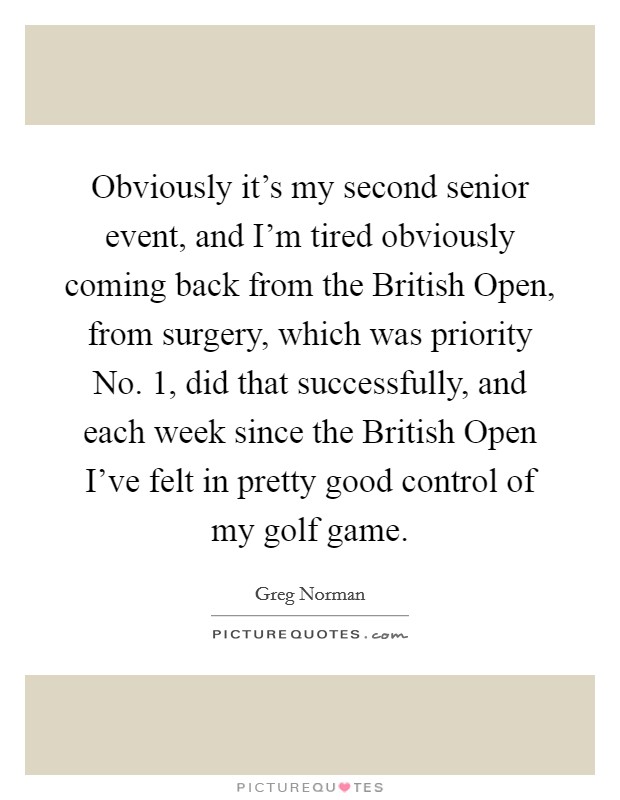 Obviously it's my second senior event, and I'm tired obviously coming back from the British Open, from surgery, which was priority No. 1, did that successfully, and each week since the British Open I've felt in pretty good control of my golf game Picture Quote #1
