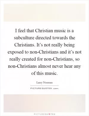 I feel that Christian music is a subculture directed towards the Christians. It’s not really being exposed to non-Christians and it’s not really created for non-Christians, so non-Christians almost never hear any of this music Picture Quote #1