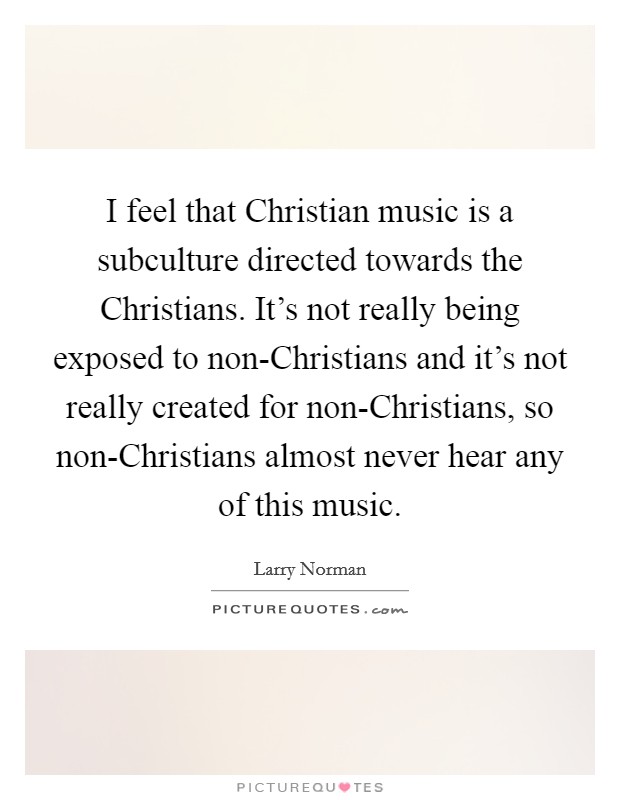 I feel that Christian music is a subculture directed towards the Christians. It's not really being exposed to non-Christians and it's not really created for non-Christians, so non-Christians almost never hear any of this music Picture Quote #1