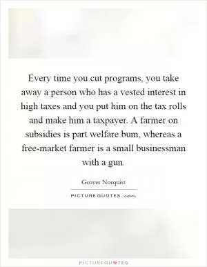 Every time you cut programs, you take away a person who has a vested interest in high taxes and you put him on the tax rolls and make him a taxpayer. A farmer on subsidies is part welfare bum, whereas a free-market farmer is a small businessman with a gun Picture Quote #1