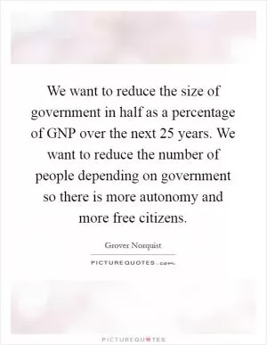 We want to reduce the size of government in half as a percentage of GNP over the next 25 years. We want to reduce the number of people depending on government so there is more autonomy and more free citizens Picture Quote #1