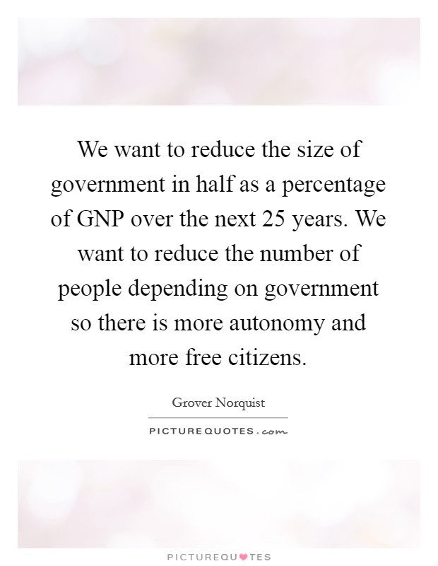 We want to reduce the size of government in half as a percentage of GNP over the next 25 years. We want to reduce the number of people depending on government so there is more autonomy and more free citizens Picture Quote #1