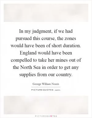 In my judgment, if we had pursued this course, the zones would have been of short duration. England would have been compelled to take her mines out of the North Sea in order to get any supplies from our country Picture Quote #1