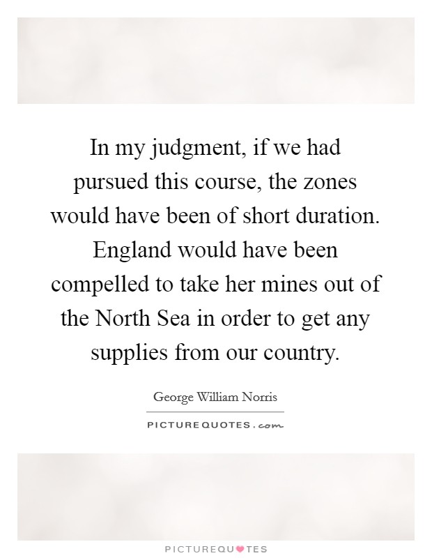 In my judgment, if we had pursued this course, the zones would have been of short duration. England would have been compelled to take her mines out of the North Sea in order to get any supplies from our country Picture Quote #1
