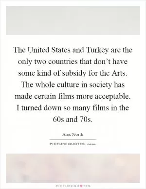 The United States and Turkey are the only two countries that don’t have some kind of subsidy for the Arts. The whole culture in society has made certain films more acceptable. I turned down so many films in the  60s and  70s Picture Quote #1