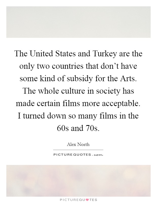 The United States and Turkey are the only two countries that don't have some kind of subsidy for the Arts. The whole culture in society has made certain films more acceptable. I turned down so many films in the  60s and  70s Picture Quote #1