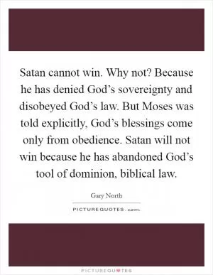 Satan cannot win. Why not? Because he has denied God’s sovereignty and disobeyed God’s law. But Moses was told explicitly, God’s blessings come only from obedience. Satan will not win because he has abandoned God’s tool of dominion, biblical law Picture Quote #1