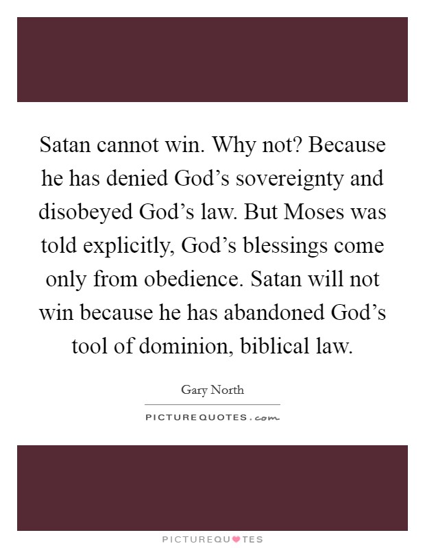 Satan cannot win. Why not? Because he has denied God’s sovereignty and disobeyed God’s law. But Moses was told explicitly, God’s blessings come only from obedience. Satan will not win because he has abandoned God’s tool of dominion, biblical law Picture Quote #1