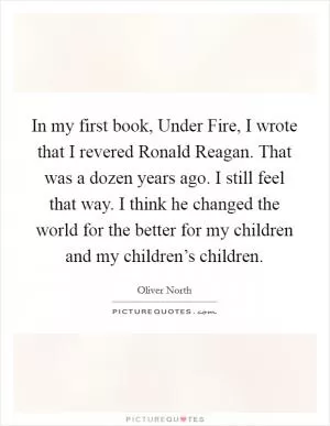 In my first book, Under Fire, I wrote that I revered Ronald Reagan. That was a dozen years ago. I still feel that way. I think he changed the world for the better for my children and my children’s children Picture Quote #1