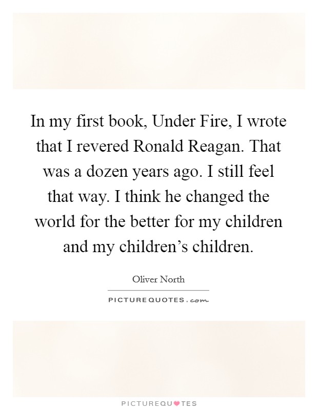 In my first book, Under Fire, I wrote that I revered Ronald Reagan. That was a dozen years ago. I still feel that way. I think he changed the world for the better for my children and my children's children Picture Quote #1