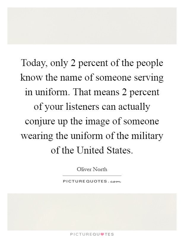 Today, only 2 percent of the people know the name of someone serving in uniform. That means 2 percent of your listeners can actually conjure up the image of someone wearing the uniform of the military of the United States Picture Quote #1