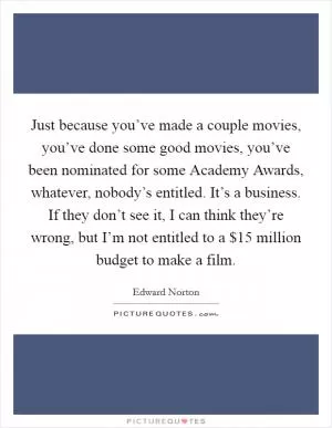 Just because you’ve made a couple movies, you’ve done some good movies, you’ve been nominated for some Academy Awards, whatever, nobody’s entitled. It’s a business. If they don’t see it, I can think they’re wrong, but I’m not entitled to a $15 million budget to make a film Picture Quote #1