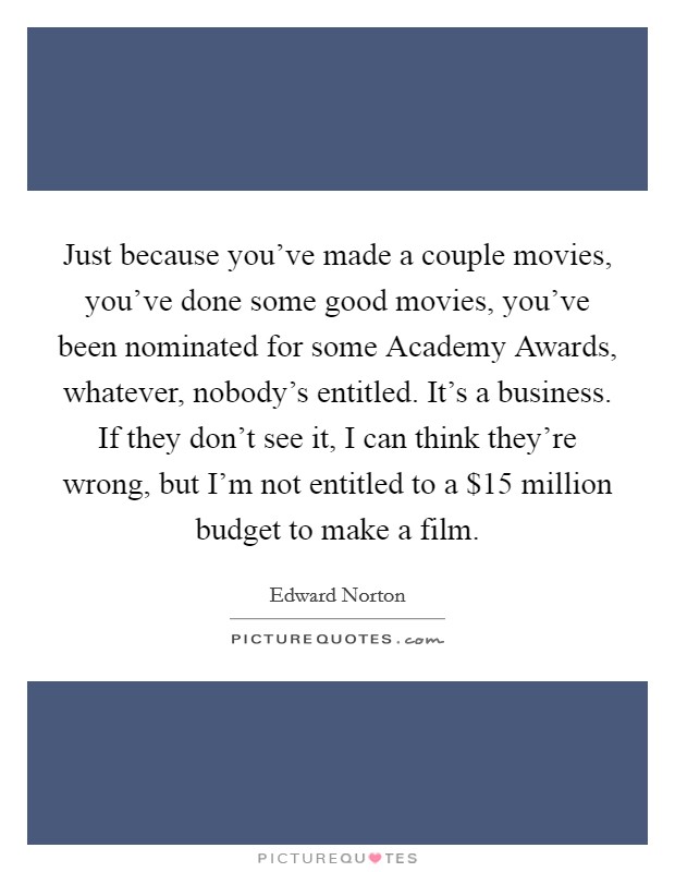 Just because you've made a couple movies, you've done some good movies, you've been nominated for some Academy Awards, whatever, nobody's entitled. It's a business. If they don't see it, I can think they're wrong, but I'm not entitled to a $15 million budget to make a film Picture Quote #1