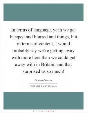 In terms of language, yeah we get bleeped and blurred and things, but in terms of content, I would probably say we’re getting away with more here than we could get away with in Britain. and that surprised us so much! Picture Quote #1
