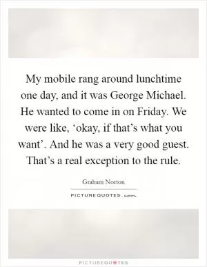 My mobile rang around lunchtime one day, and it was George Michael. He wanted to come in on Friday. We were like, ‘okay, if that’s what you want’. And he was a very good guest. That’s a real exception to the rule Picture Quote #1