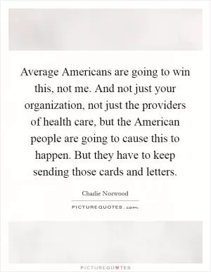 Average Americans are going to win this, not me. And not just your organization, not just the providers of health care, but the American people are going to cause this to happen. But they have to keep sending those cards and letters Picture Quote #1