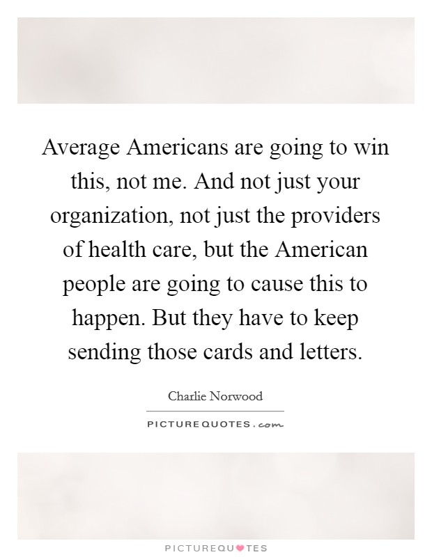 Average Americans are going to win this, not me. And not just your organization, not just the providers of health care, but the American people are going to cause this to happen. But they have to keep sending those cards and letters Picture Quote #1