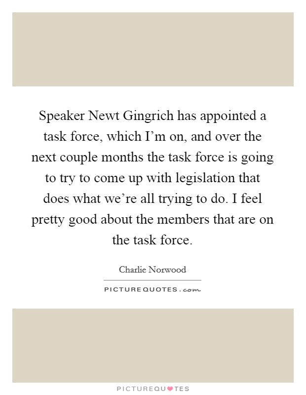 Speaker Newt Gingrich has appointed a task force, which I'm on, and over the next couple months the task force is going to try to come up with legislation that does what we're all trying to do. I feel pretty good about the members that are on the task force Picture Quote #1