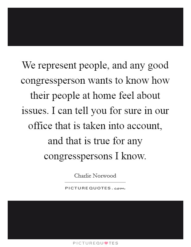 We represent people, and any good congressperson wants to know how their people at home feel about issues. I can tell you for sure in our office that is taken into account, and that is true for any congresspersons I know Picture Quote #1