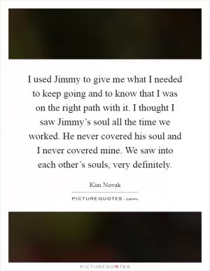 I used Jimmy to give me what I needed to keep going and to know that I was on the right path with it. I thought I saw Jimmy’s soul all the time we worked. He never covered his soul and I never covered mine. We saw into each other’s souls, very definitely Picture Quote #1