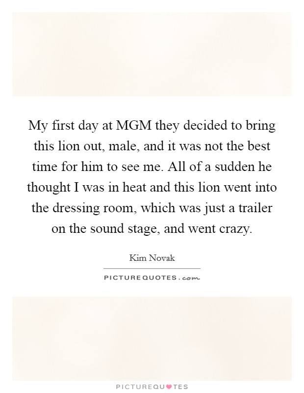 My first day at MGM they decided to bring this lion out, male, and it was not the best time for him to see me. All of a sudden he thought I was in heat and this lion went into the dressing room, which was just a trailer on the sound stage, and went crazy Picture Quote #1