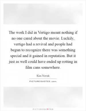 The work I did in Vertigo meant nothing if no one cared about the movie. Luckily, vertigo had a revival and people had begun to recognize there was something special and it gained in reputation. But it just as well could have ended up rotting in film cans somewhere Picture Quote #1