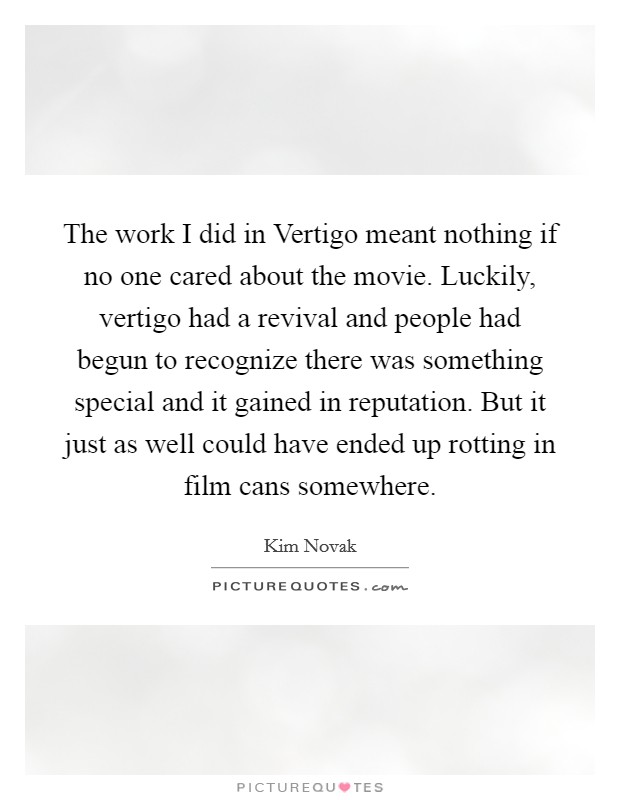 The work I did in Vertigo meant nothing if no one cared about the movie. Luckily, vertigo had a revival and people had begun to recognize there was something special and it gained in reputation. But it just as well could have ended up rotting in film cans somewhere Picture Quote #1