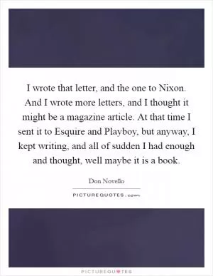 I wrote that letter, and the one to Nixon. And I wrote more letters, and I thought it might be a magazine article. At that time I sent it to Esquire and Playboy, but anyway, I kept writing, and all of sudden I had enough and thought, well maybe it is a book Picture Quote #1