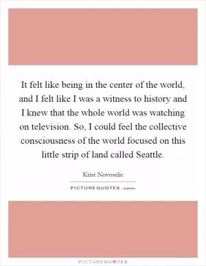 It felt like being in the center of the world, and I felt like I was a witness to history and I knew that the whole world was watching on television. So, I could feel the collective consciousness of the world focused on this little strip of land called Seattle Picture Quote #1