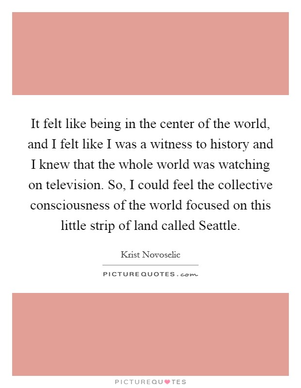 It felt like being in the center of the world, and I felt like I was a witness to history and I knew that the whole world was watching on television. So, I could feel the collective consciousness of the world focused on this little strip of land called Seattle Picture Quote #1