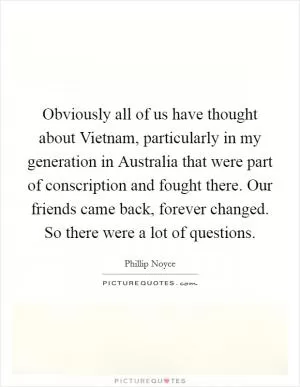 Obviously all of us have thought about Vietnam, particularly in my generation in Australia that were part of conscription and fought there. Our friends came back, forever changed. So there were a lot of questions Picture Quote #1