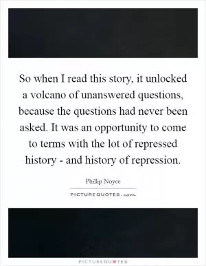 So when I read this story, it unlocked a volcano of unanswered questions, because the questions had never been asked. It was an opportunity to come to terms with the lot of repressed history - and history of repression Picture Quote #1