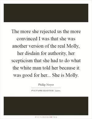 The more she rejected us the more convinced I was that she was another version of the real Molly, her disdain for authority, her scepticism that she had to do what the white man told her because it was good for her... She is Molly Picture Quote #1