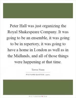 Peter Hall was just organizing the Royal Shakespeare Company. It was going to be an ensemble, it was going to be in repertory, it was going to have a home in London as well as in the Midlands, and all of those things were happening at that time Picture Quote #1
