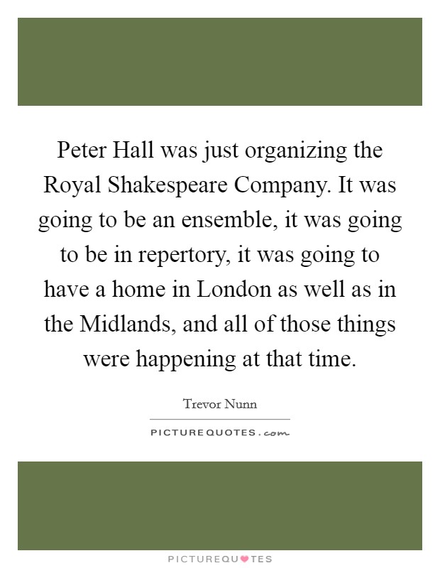 Peter Hall was just organizing the Royal Shakespeare Company. It was going to be an ensemble, it was going to be in repertory, it was going to have a home in London as well as in the Midlands, and all of those things were happening at that time Picture Quote #1