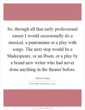 So, through all that early professional career I would occasionally do a musical, a pantomime or a play with songs. The next stop would be a Shakespeare, or an Ibsen, or a play by a brand new writer who had never done anything in the theater before Picture Quote #1