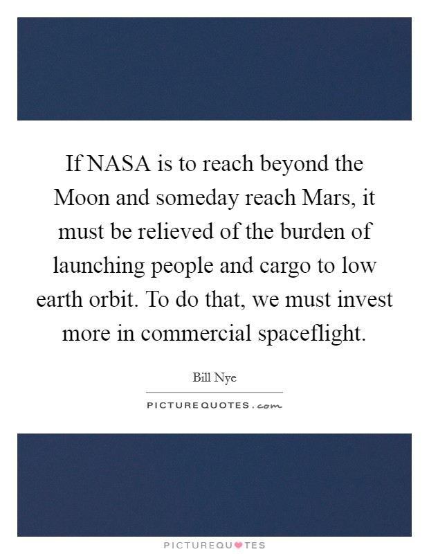 If NASA is to reach beyond the Moon and someday reach Mars, it must be relieved of the burden of launching people and cargo to low earth orbit. To do that, we must invest more in commercial spaceflight Picture Quote #1