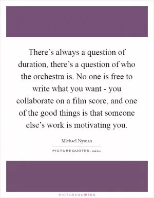 There’s always a question of duration, there’s a question of who the orchestra is. No one is free to write what you want - you collaborate on a film score, and one of the good things is that someone else’s work is motivating you Picture Quote #1