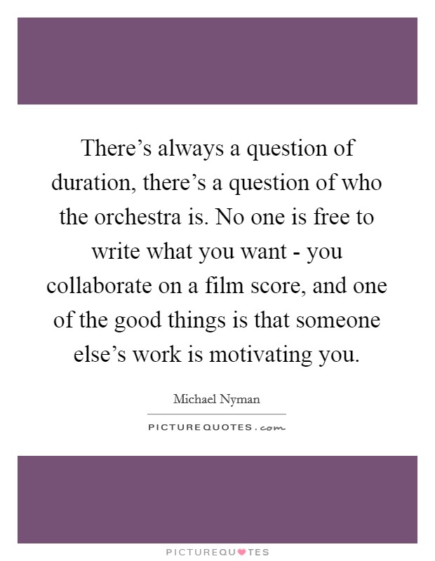 There's always a question of duration, there's a question of who the orchestra is. No one is free to write what you want - you collaborate on a film score, and one of the good things is that someone else's work is motivating you Picture Quote #1