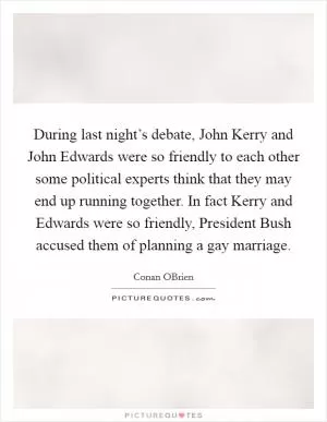 During last night’s debate, John Kerry and John Edwards were so friendly to each other some political experts think that they may end up running together. In fact Kerry and Edwards were so friendly, President Bush accused them of planning a gay marriage Picture Quote #1