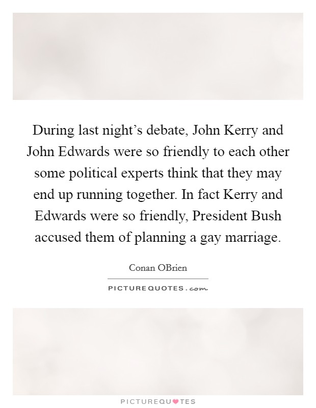 During last night's debate, John Kerry and John Edwards were so friendly to each other some political experts think that they may end up running together. In fact Kerry and Edwards were so friendly, President Bush accused them of planning a gay marriage Picture Quote #1