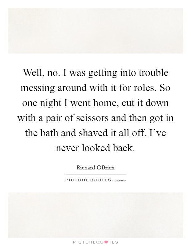 Well, no. I was getting into trouble messing around with it for roles. So one night I went home, cut it down with a pair of scissors and then got in the bath and shaved it all off. I've never looked back Picture Quote #1