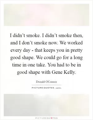 I didn’t smoke. I didn’t smoke then, and I don’t smoke now. We worked every day - that keeps you in pretty good shape. We could go for a long time in one take. You had to be in good shape with Gene Kelly Picture Quote #1