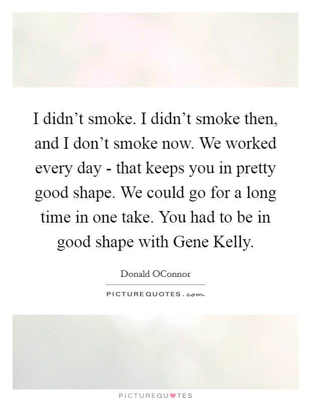 I didn't smoke. I didn't smoke then, and I don't smoke now. We worked every day - that keeps you in pretty good shape. We could go for a long time in one take. You had to be in good shape with Gene Kelly Picture Quote #1