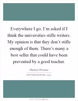 Everywhere I go, I’m asked if I think the universities stifle writers. My opinion is that they don’t stifle enough of them. There’s many a best seller that could have been prevented by a good teacher Picture Quote #1