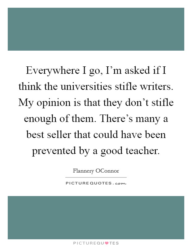 Everywhere I go, I'm asked if I think the universities stifle writers. My opinion is that they don't stifle enough of them. There's many a best seller that could have been prevented by a good teacher Picture Quote #1